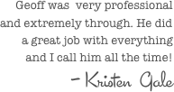 Geoff was  very professional and extremely through. He did a great job with everything and I call him all the time!
- Kristen  Gale